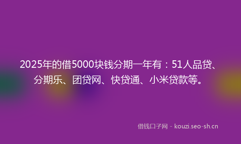 2025年的借5000块钱分期一年有:51人品贷、分期乐、团贷网、快贷通、小米贷款等。