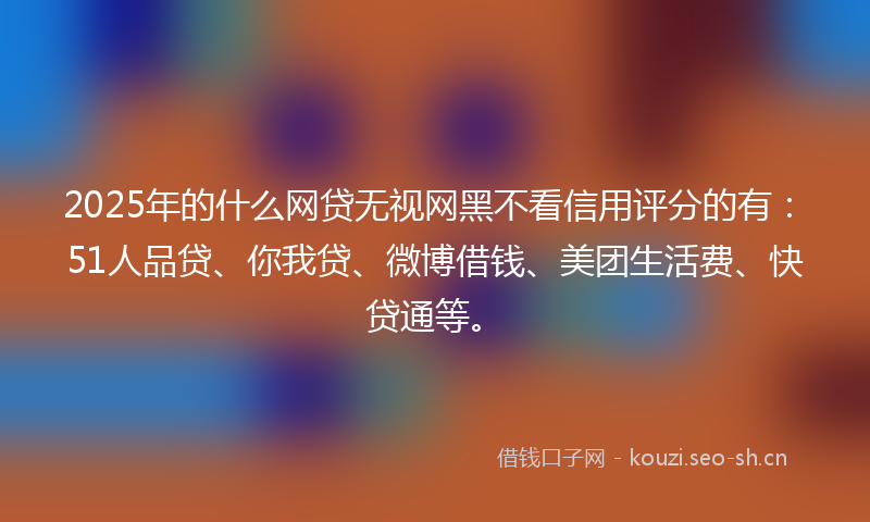2025年的什么网贷无视网黑不看信用评分的有:51人品贷、你我贷、微博借钱、美团生活费、快贷通等。