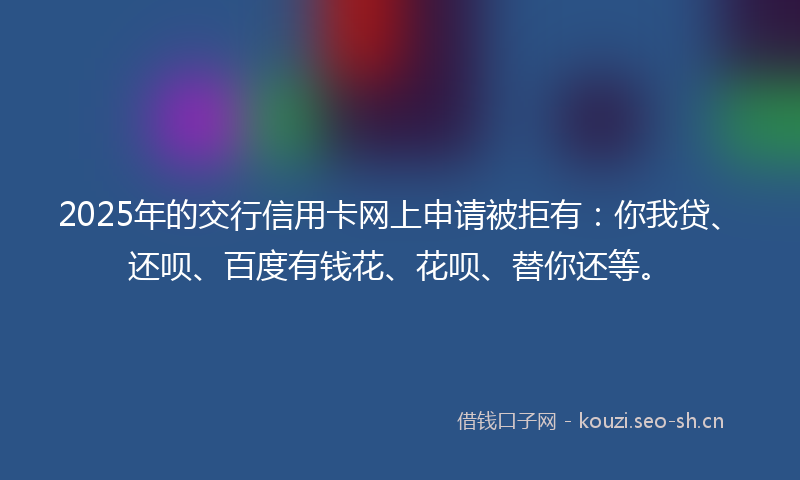 2025年的交行信用卡网上申请被拒有：你我贷、还呗、百度有钱花、花呗、替你还等。