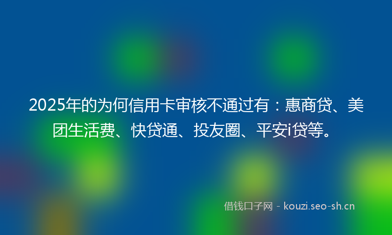 2025年的为何信用卡审核不通过有：惠商贷、美团生活费、快贷通、投友圈、平安i贷等。