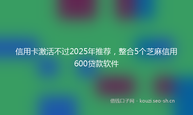 信用卡激活不过2025年推荐，整合5个芝麻信用600贷款软件