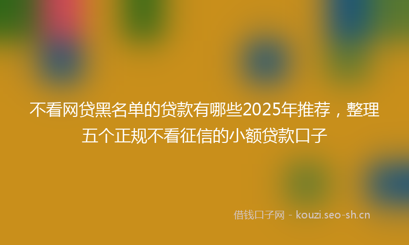 不看网贷黑名单的贷款有哪些2025年推荐，整理五个正规不看征信的小额贷款口子