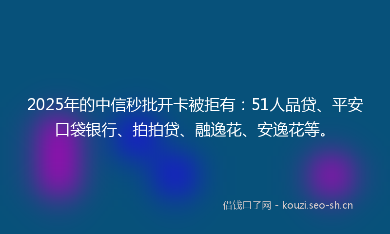 2025年的中信秒批开卡被拒有：51人品贷、平安口袋银行、拍拍贷、融逸花、安逸花等。