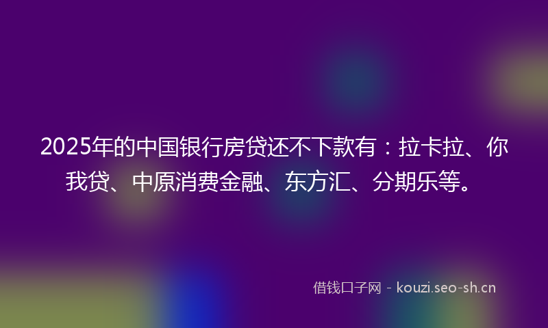 2025年的中国银行房贷还不下款有：拉卡拉、你我贷、中原消费金融、东方汇、分期乐等。