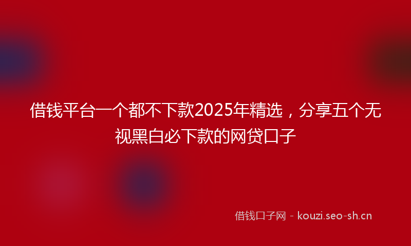 借钱平台一个都不下款2025年精选,分享五个无视黑白必下款的网贷口子