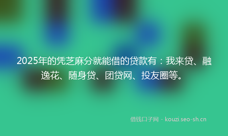 2025年的凭芝麻分就能借的贷款有:我来贷、融逸花、随身贷、团贷网、投友圈等。