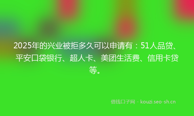 2025年的兴业被拒多久可以申请有：51人品贷、平安口袋银行、超人卡、美团生活费、信用卡贷等。