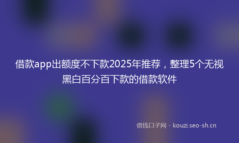 借款app出额度不下款2025年推荐,整理5个无视黑白百分百下款的借款软件