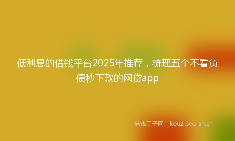低利息的借钱平台2025年推荐，梳理五个不看负债秒下款的网贷app