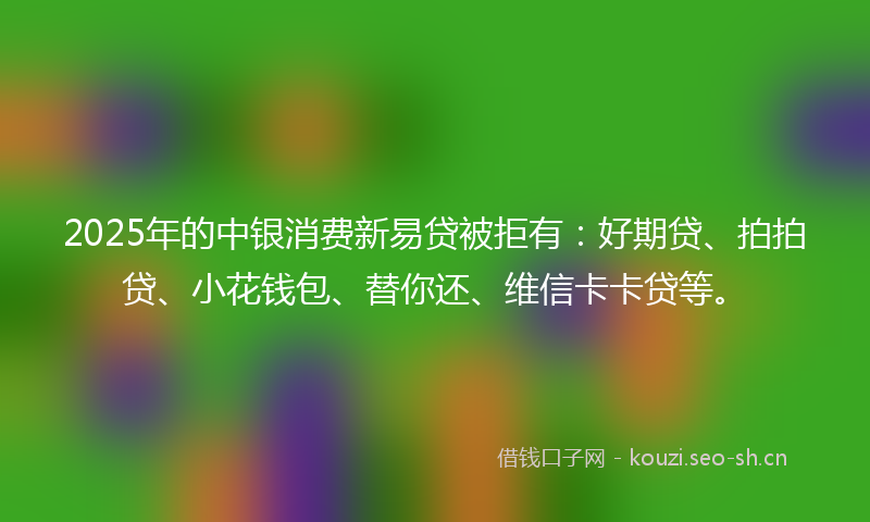 2025年的中银消费新易贷被拒有：好期贷、拍拍贷、小花钱包、替你还、维信卡卡贷等。