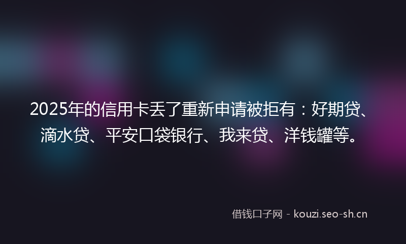 2025年的信用卡丢了重新申请被拒有：好期贷、滴水贷、平安口袋银行、我来贷、洋钱罐等。