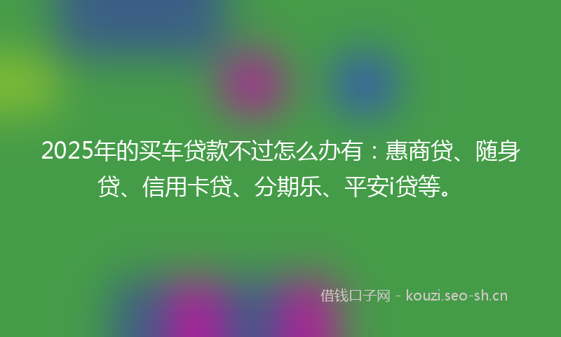 2025年的买车贷款不过怎么办有：惠商贷、随身贷、信用卡贷、分期乐、平安i贷等。