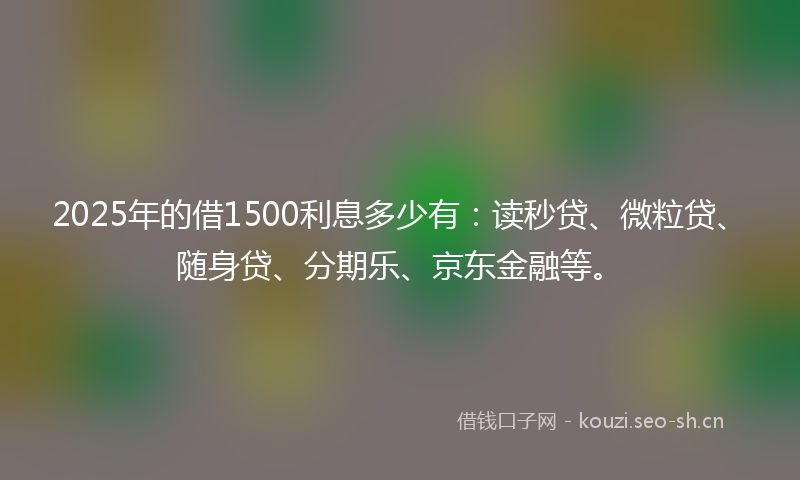 2025年的借1500利息多少有：读秒贷、微粒贷、随身贷、分期乐、京东金融等。