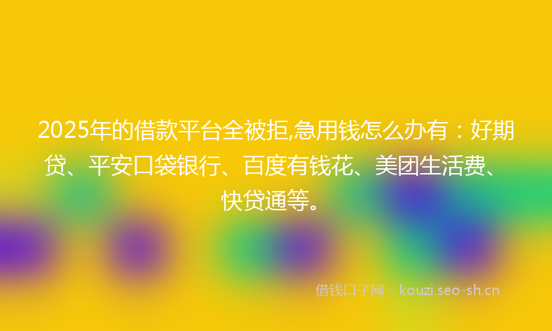 2025年的借款平台全被拒,急用钱怎么办有：好期贷、平安口袋银行、百度有钱花、美团生活费、快贷通等。