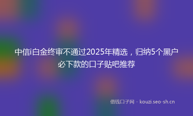 中信i白金终审不通过2025年精选，归纳5个黑户必下款的口子贴吧推荐