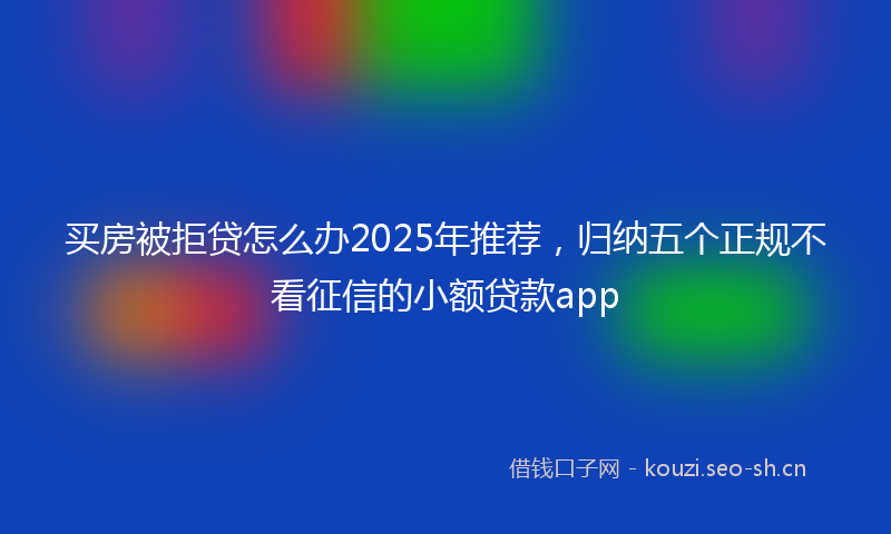 买房被拒贷怎么办2025年推荐，归纳五个正规不看征信的小额贷款app