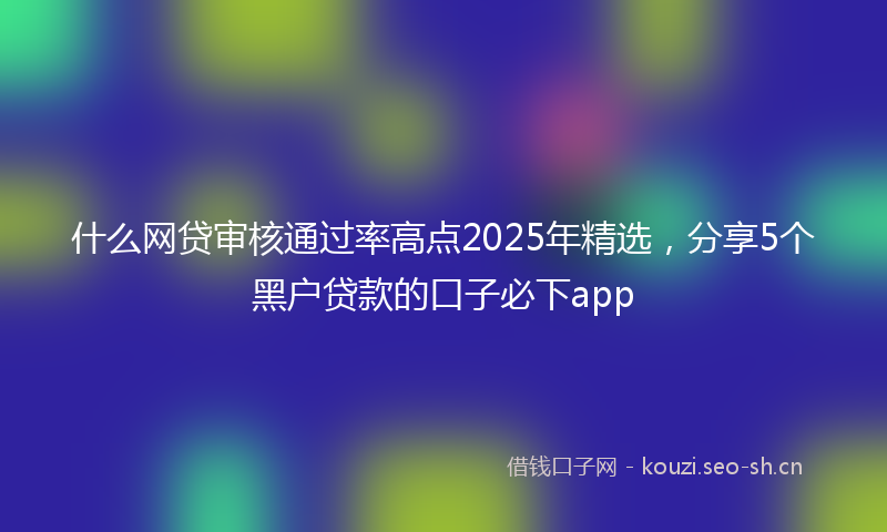 什么网贷审核通过率高点2025年精选，分享5个黑户贷款的口子必下app