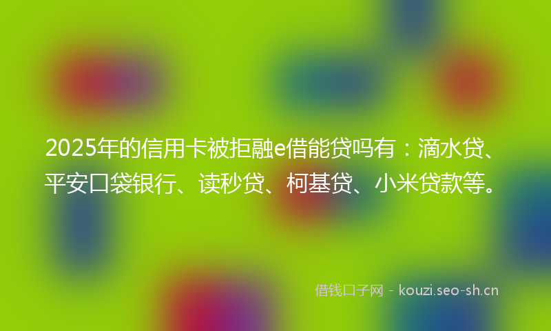 2025年的信用卡被拒融e借能贷吗有：滴水贷、平安口袋银行、读秒贷、柯基贷、小米贷款等。