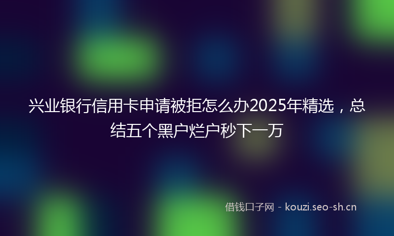 兴业银行信用卡申请被拒怎么办2025年精选,总结五个黑户烂户秒下一万