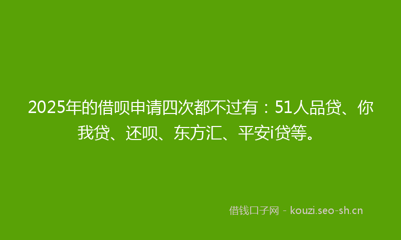 2025年的借呗申请四次都不过有：51人品贷、你我贷、还呗、东方汇、平安i贷等。