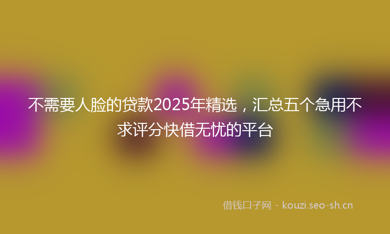 不需要人脸的贷款2025年精选，汇总五个急用不求评分快借无忧的平台