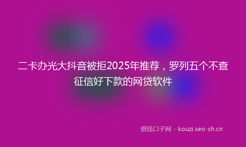 二卡办光大抖音被拒2025年推荐，罗列五个不查征信好下款的网贷软件