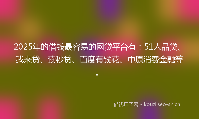 2025年的借钱最容易的网贷平台有：51人品贷、我来贷、读秒贷、百度有钱花、中原消费金融等。