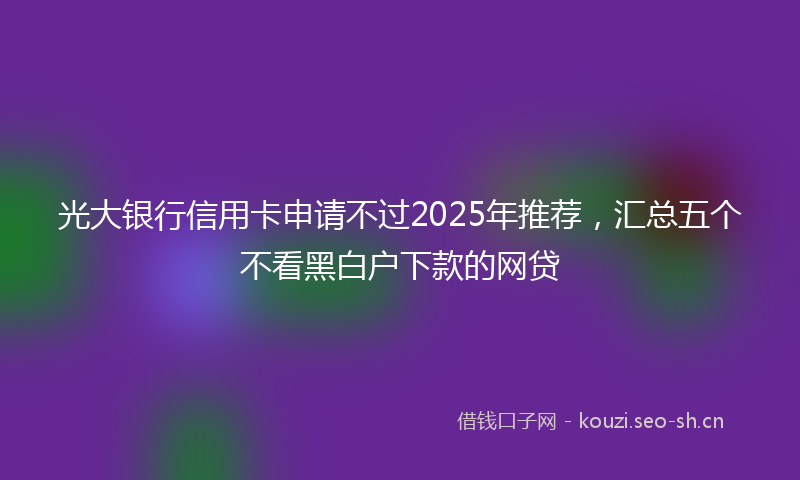 光大银行信用卡申请不过2025年推荐,汇总五个不看黑白户下款的网贷