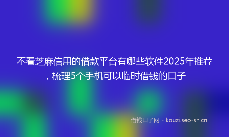 不看芝麻信用的借款平台有哪些软件2025年推荐，梳理5个手机可以临时借钱的口子