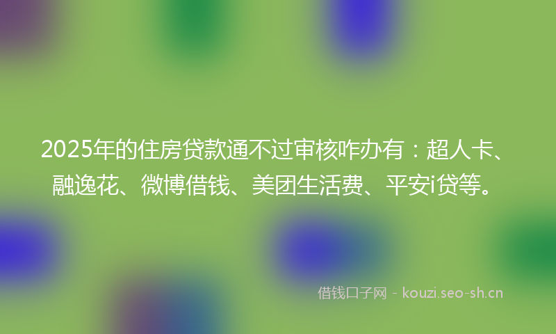 2025年的住房贷款通不过审核咋办有：超人卡、融逸花、微博借钱、美团生活费、平安i贷等。