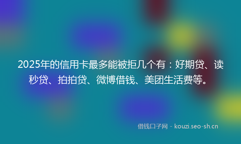 2025年的信用卡最多能被拒几个有：好期贷、读秒贷、拍拍贷、微博借钱、美团生活费等。