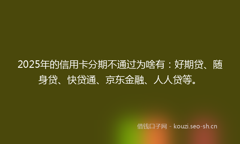 2025年的信用卡分期不通过为啥有:好期贷、随身贷、快贷通、京东金融、人人贷等。