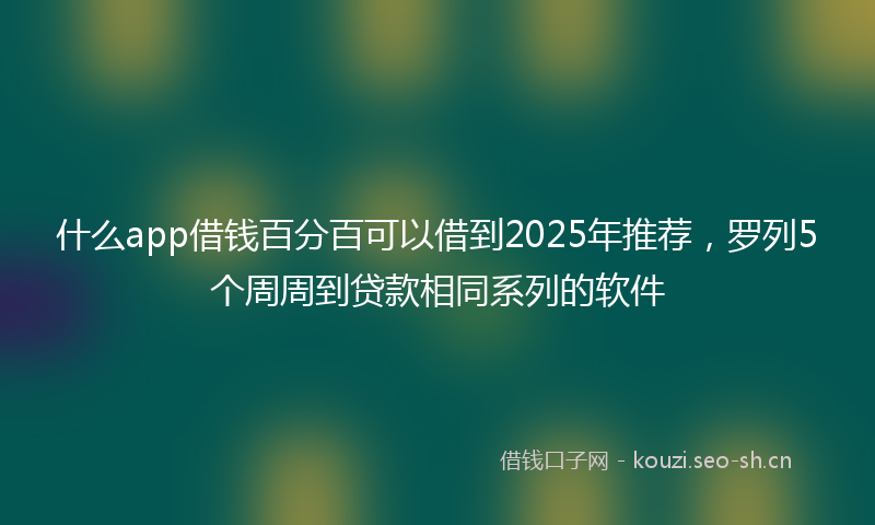 什么app借钱百分百可以借到2025年推荐，罗列5个周周到贷款相同系列的软件