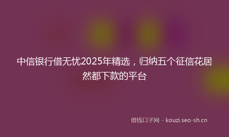 中信银行借无忧2025年精选，归纳五个征信花居然都下款的平台