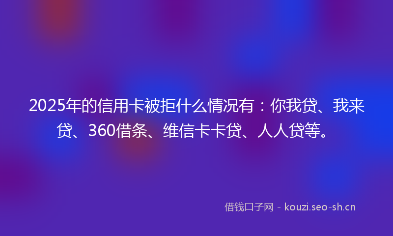 2025年的信用卡被拒什么情况有:你我贷、我来贷、360借条、维信卡卡贷、人人贷等。