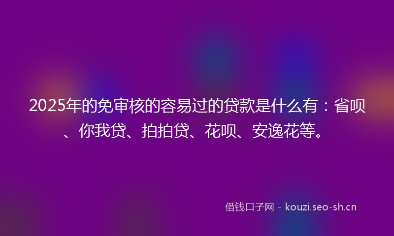 2025年的免审核的容易过的贷款是什么有：省呗、你我贷、拍拍贷、花呗、安逸花等。