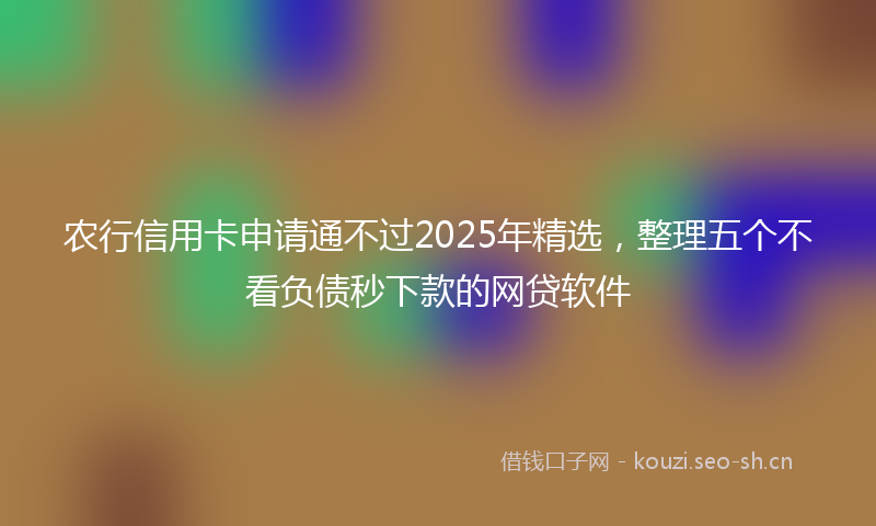 农行信用卡申请通不过2025年精选，整理五个不看负债秒下款的网贷软件