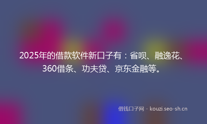 2025年的借款软件新口子有：省呗、融逸花、360借条、功夫贷、京东金融等。