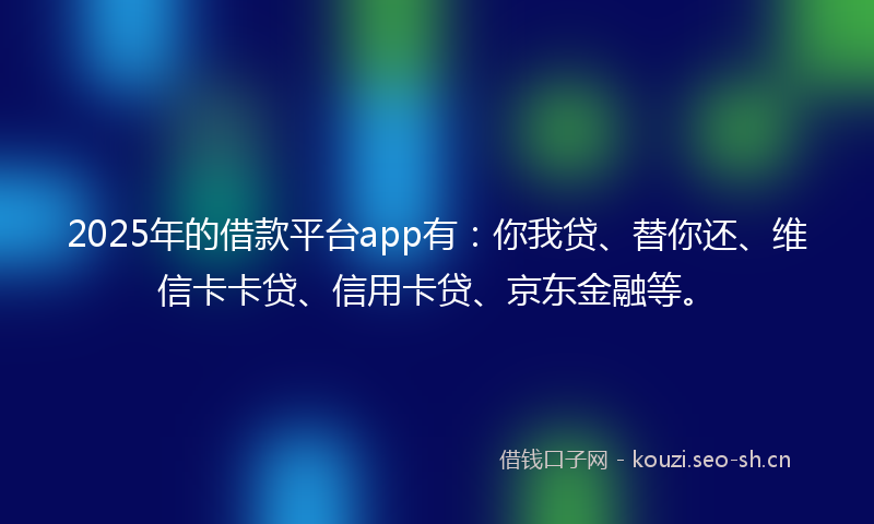 2025年的借款平台app有：你我贷、替你还、维信卡卡贷、信用卡贷、京东金融等。