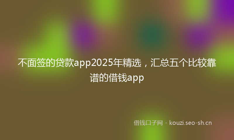 不面签的贷款app2025年精选，汇总五个比较靠谱的借钱app