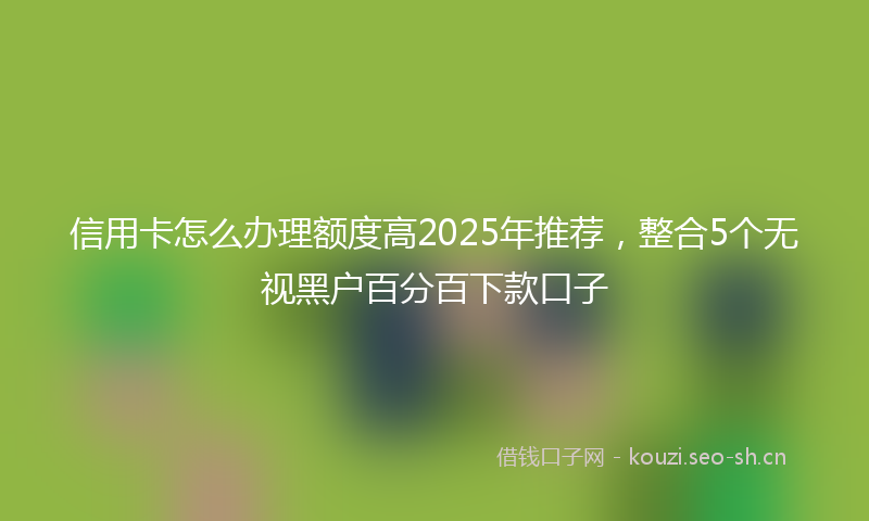 信用卡怎么办理额度高2025年推荐，整合5个无视黑户百分百下款口子