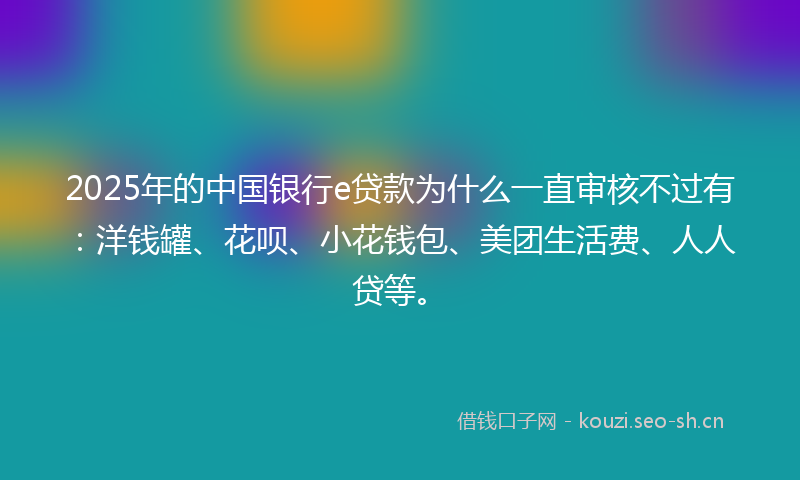 2025年的中国银行e贷款为什么一直审核不过有:洋钱罐、花呗、小花钱包、美团生活费、人人贷等。