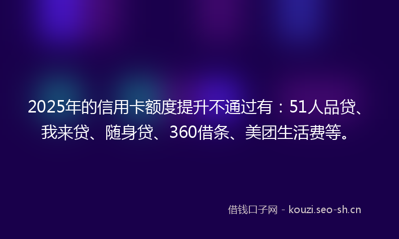 2025年的信用卡额度提升不通过有：51人品贷、我来贷、随身贷、360借条、美团生活费等。