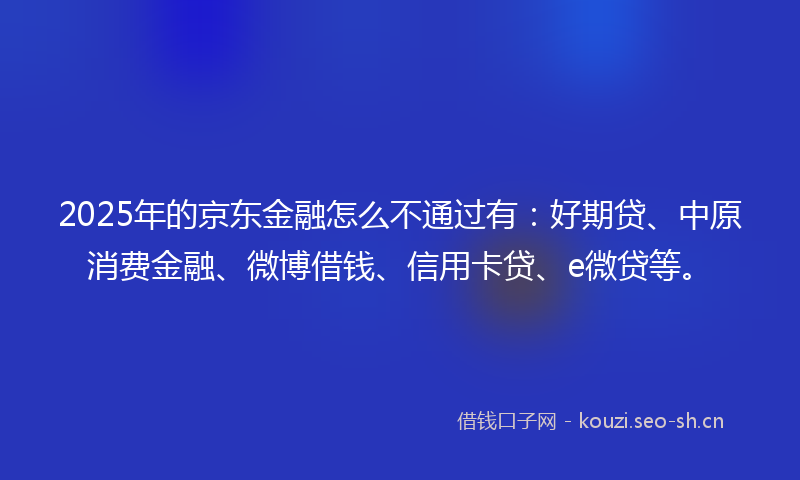 2025年的京东金融怎么不通过有：好期贷、中原消费金融、微博借钱、信用卡贷、e微贷等。