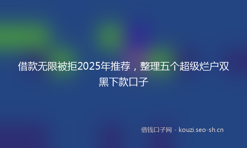 借款无限被拒2025年推荐，整理五个超级烂户双黑下款口子