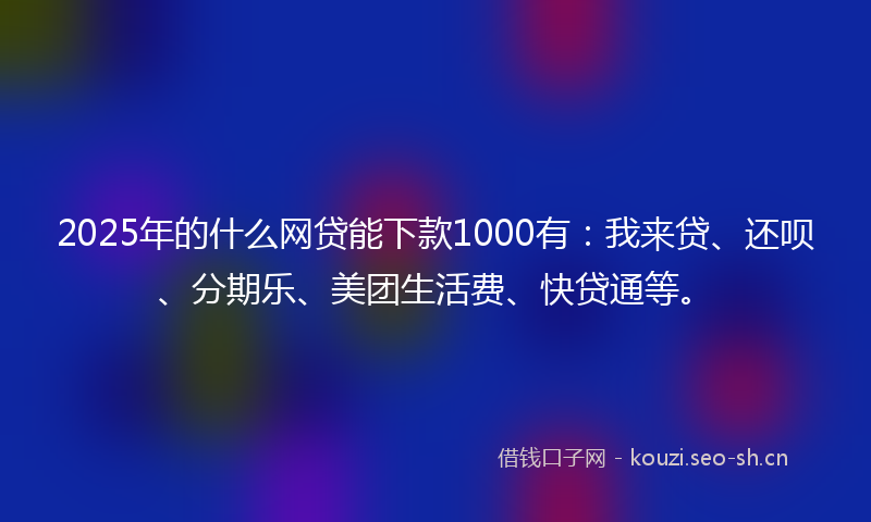 2025年的什么网贷能下款1000有：我来贷、还呗、分期乐、美团生活费、快贷通等。