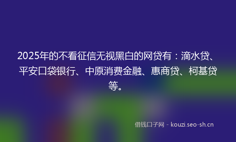 2025年的不看征信无视黑白的网贷有：滴水贷、平安口袋银行、中原消费金融、惠商贷、柯基贷等。