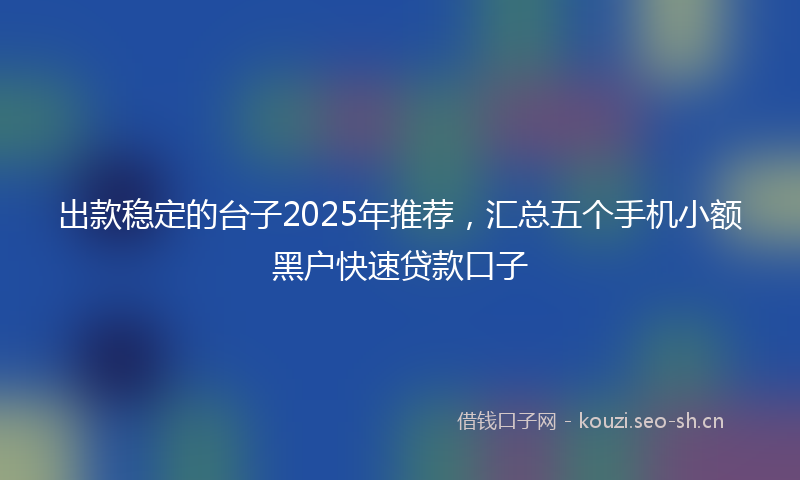 出款稳定的台子2025年推荐，汇总五个手机小额黑户快速贷款口子