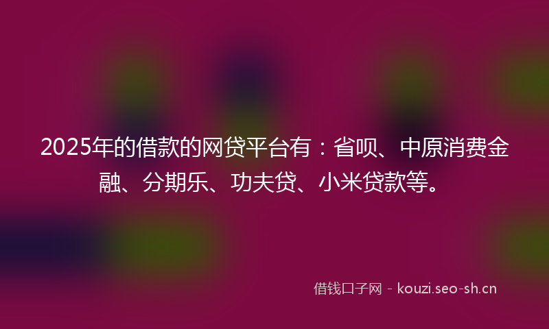 2025年的借款的网贷平台有:省呗、中原消费金融、分期乐、功夫贷、小米贷款等。