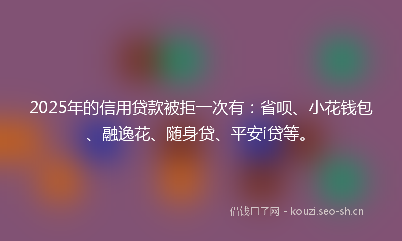 2025年的信用贷款被拒一次有：省呗、小花钱包、融逸花、随身贷、平安i贷等。